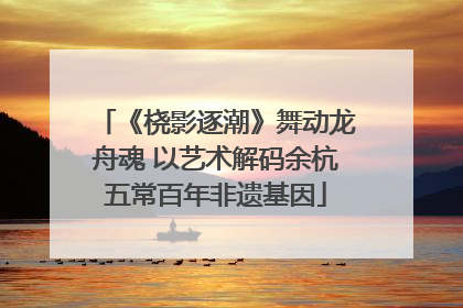《桡影逐潮》舞动龙舟魂 以艺术解码余杭五常百年非遗基因