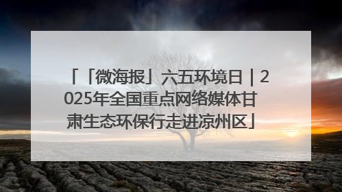 「微海报」六五环境日｜2025年全国重点网络媒体甘肃生态环保行走进凉州区