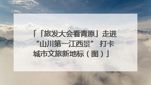 「旅发大会看青原」走进“山川第一江西景” 打卡城市文旅新地标（图）