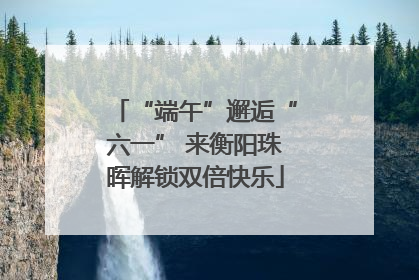 “端午”邂逅“六一” 来衡阳珠晖解锁双倍快乐