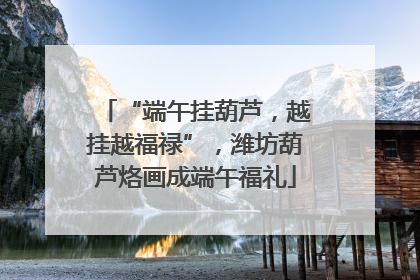 “端午挂葫芦，越挂越福禄”，潍坊葫芦烙画成端午福礼