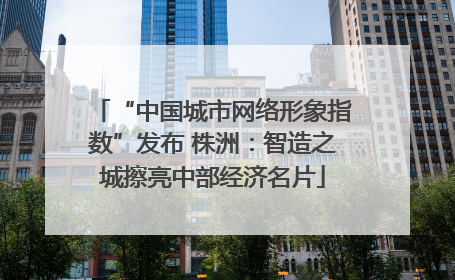 “中国城市网络形象指数”发布 株洲：智造之城擦亮中部经济名片