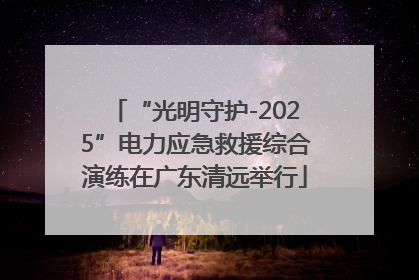 “光明守护-2025”电力应急救援综合演练在广东清远举行