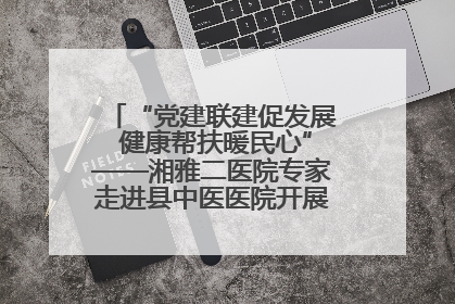 “党建联建促发展 健康帮扶暖民心”——湘雅二医院专家走进县中医医院开展健康帮扶活动