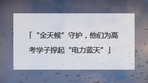 “全天候”守护，他们为高考学子撑起“电力蓝天”