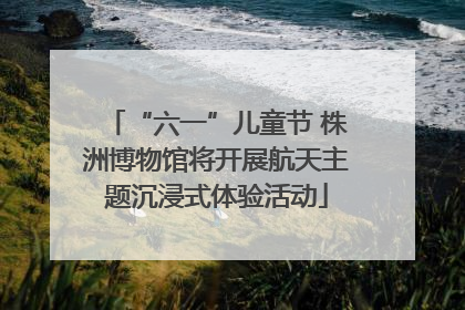 “六一”儿童节 株洲博物馆将开展航天主题沉浸式体验活动