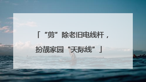 “剪”除老旧电线杆，扮靓家园“天际线”