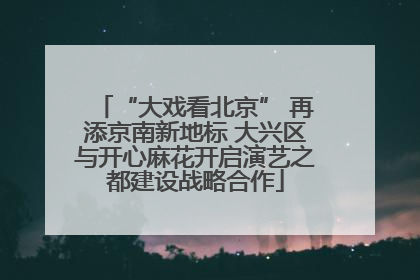 “大戏看北京” 再添京南新地标 大兴区与开心麻花开启演艺之都建设战略合作
