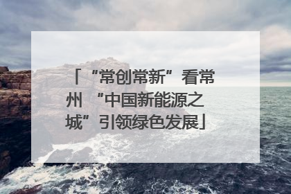 “常创常新”看常州 “中国新能源之城”引领绿色发展