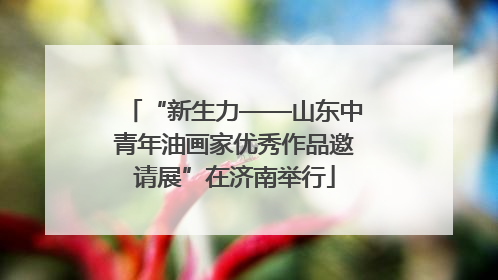 “新生力——山东中青年油画家优秀作品邀请展”在济南举行