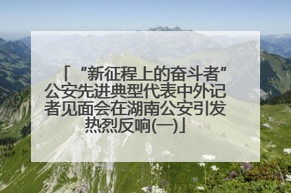 “新征程上的奋斗者”公安先进典型代表中外记者见面会在湖南公安引发热烈反响(一)