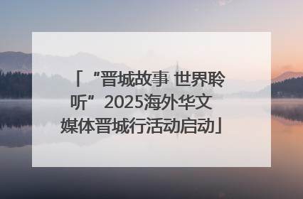 “晋城故事 世界聆听”2025海外华文媒体晋城行活动启动