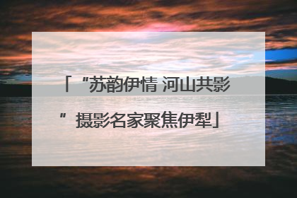 “苏韵伊情 河山共影”摄影名家聚焦伊犁