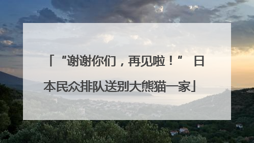 “谢谢你们，再见啦！” 日本民众排队送别大熊猫一家