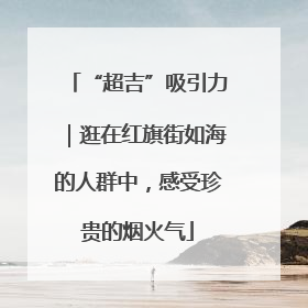 “超吉”吸引力｜逛在红旗街如海的人群中，感受珍贵的烟火气