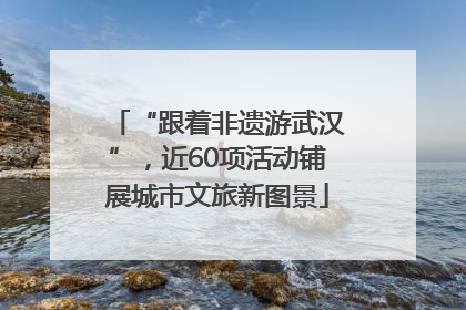“跟着非遗游武汉”，近60项活动铺展城市文旅新图景