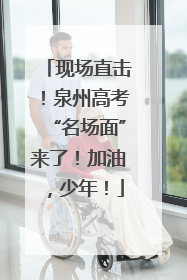 现场直击！泉州高考“名场面”来了！加油，少年！