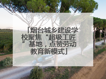 烟台城乡建设学校聚焦“超级工匠”基地，点赞劳动教育新模式