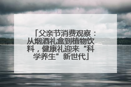 父亲节消费观察：从烟酒礼盒到植物饮料，健康礼迎来“科学养生”新世代