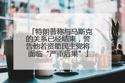 特朗普称与马斯克的关系已经结束，警告他若资助民主党将面临“严重后果”