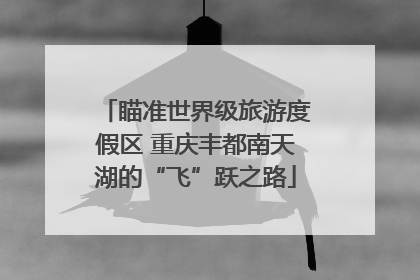 瞄准世界级旅游度假区 重庆丰都南天湖的“飞”跃之路