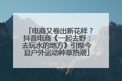 电商又卷出新花样？抖音电商《一起去野：去玩水的地方》引爆今夏户外运动种草热潮