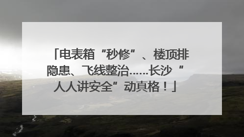 电表箱“秒修”、楼顶排隐患、飞线整治……长沙“人人讲安全”动真格！