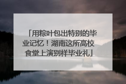 用粽叶包出特别的毕业记忆！湖南这所高校食堂上演别样毕业礼