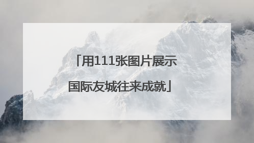 用111张图片展示国际友城往来成就