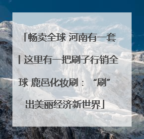 畅卖全球 河南有一套丨这里有一把刷子行销全球 鹿邑化妆刷：“刷”出美丽经济新世界