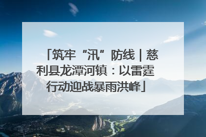 筑牢“汛”防线｜慈利县龙潭河镇：以雷霆行动迎战暴雨洪峰