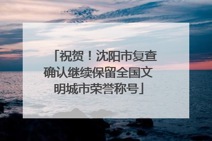祝贺！沈阳市复查确认继续保留全国文明城市荣誉称号