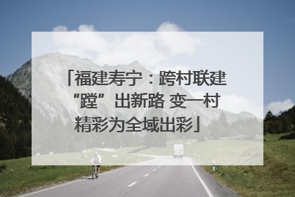 福建寿宁：跨村联建“蹚”出新路 变一村精彩为全域出彩