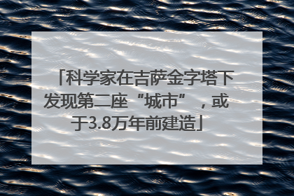 科学家在吉萨金字塔下发现第二座“城市”，或于3.8万年前建造