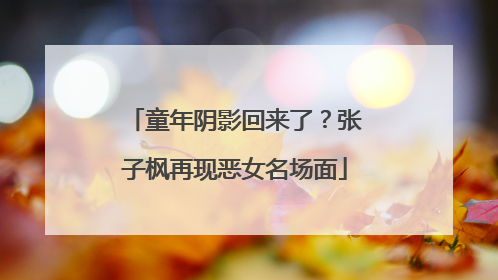 童年阴影回来了？张子枫再现恶女名场面