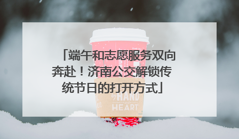 端午和志愿服务双向奔赴！济南公交解锁传统节日的打开方式