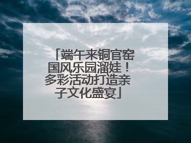 端午来铜官窑国风乐园溜娃！多彩活动打造亲子文化盛宴