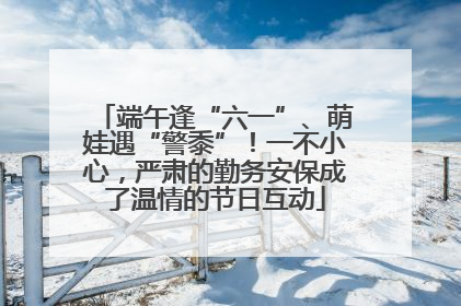 端午逢“六一”、萌娃遇“警黍”！一不小心，严肃的勤务安保成了温情的节日互动