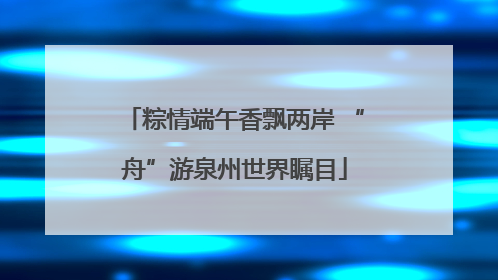 粽情端午香飘两岸 “舟”游泉州世界瞩目