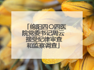 绵阳四〇四医院党委书记周云 接受纪律审查和监察调查