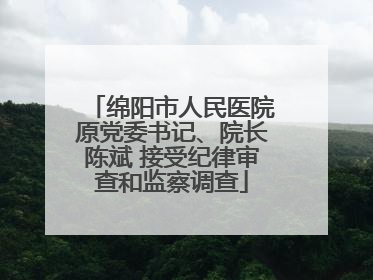 绵阳市人民医院原党委书记、院长陈斌 接受纪律审查和监察调查