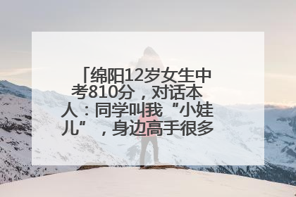 绵阳12岁女生中考810分，对话本人：同学叫我“小娃儿”，身边高手很多，我一直在追赶