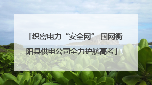 织密电力“安全网” 国网衡阳县供电公司全力护航高考