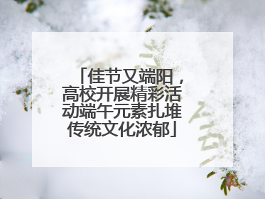 佳节又端阳，高校开展精彩活动端午元素扎堆传统文化浓郁