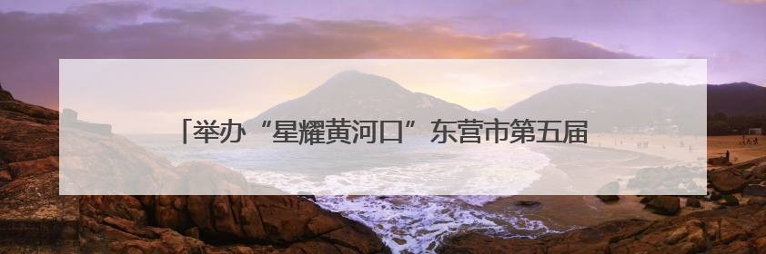 举办“星耀黄河口”东营市第五届“希望之星”少儿才艺大赛的通知