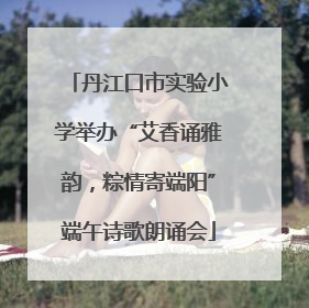 丹江口市实验小学举办“艾香诵雅韵，粽情寄端阳”端午诗歌朗诵会