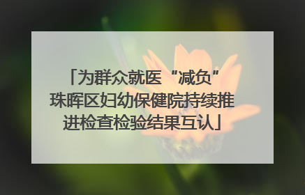为群众就医“减负” 珠晖区妇幼保健院持续推进检查检验结果互认