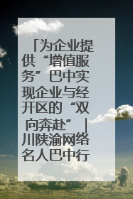 为企业提供“增值服务”巴中实现企业与经开区的“双向奔赴”｜川陕渝网络名人巴中行
