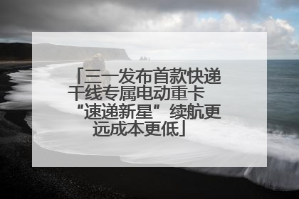 三一发布首款快递干线专属电动重卡 “速递新星”续航更远成本更低