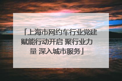 上海市网约车行业党建赋能行动开启 聚行业力量 深入城市服务